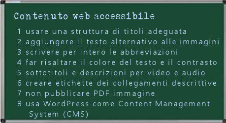 1 Usare una struttura di titoli adeguata; 2 aggiungere il testo alternativo alle immagini;  3 scrivere per intero le abbreviazioni di loghi e acronimi la prima volta che le scrivi; 4 far risaltare il colore del testo e definire con attenzione il contrasto; 5 fornire sottotitoli e descrizioni per video e audio; 6 quando includi collegamenti negli articoli rendili descrittivi; 7 Non pubblicare PDF immagine 8 scegli WordPress come Content Management System (CMS). 
